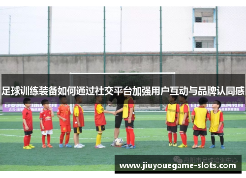 足球训练装备如何通过社交平台加强用户互动与品牌认同感